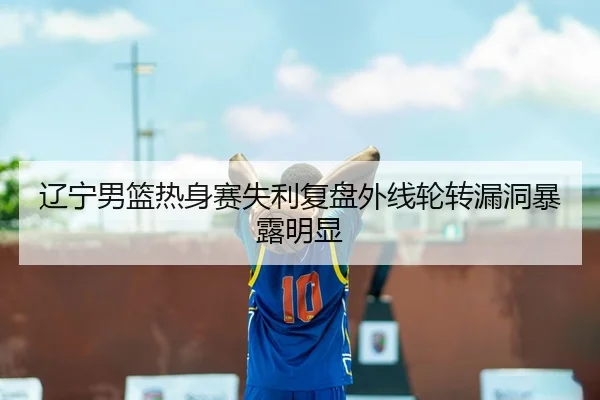 辽宁男篮热身赛失利复盘外线轮转漏洞暴露明显