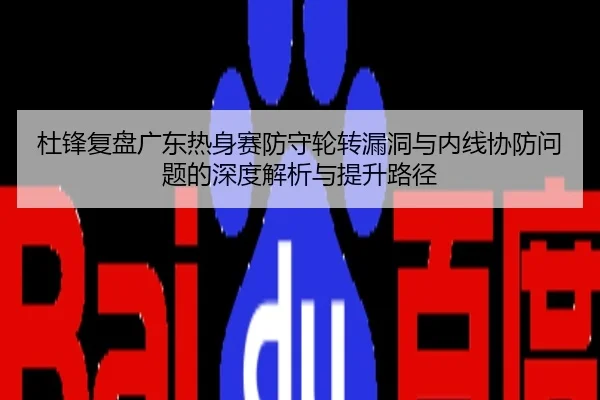 杜锋复盘广东热身赛防守轮转漏洞与内线协防问题的深度解析与提升路径