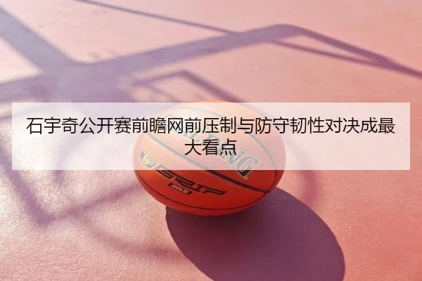 石宇奇公开赛前瞻网前压制与防守韧性对决成最大看点