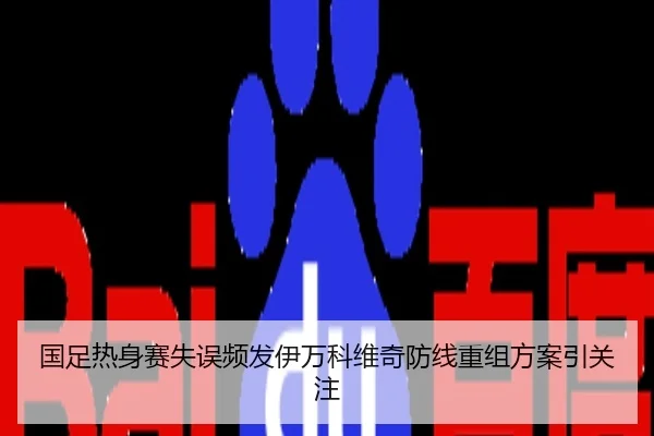 国足热身赛失误频发伊万科维奇防线重组方案引关注