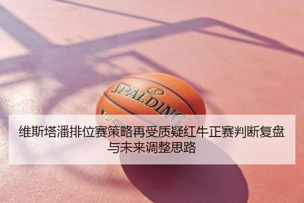 维斯塔潘排位赛策略再受质疑红牛正赛判断复盘与未来调整思路
